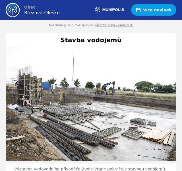 Výstavba vodovodního přivaděče Zvole-Vrané pokračuje stavbou vodojemů. Na katastru obce Zvole vzniká stavba vodojemu pro pět obcí sdružených v dobrovolném svazku. V současné době byla zhotovena základová deska objektu vodárenské technologie i vodovodních nádrží. Pokračuje montáž armatur pro betonáž skeletu pro vodárenskou stroje a zařízení. Vodojem Oleško na katastru obce Březová má hotové zemní práce a příprava betonáže a betonáž základové desky začne v průběhu srpna.  Stavební práce probíhají podle schváleného harmonogramu jak si můžete prohlédnout na snímcích. 
