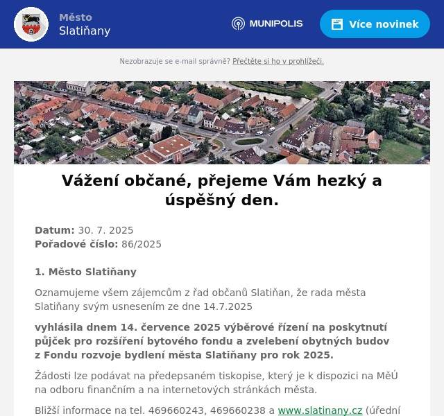 Datum: 30. 7. 2025Pořadové číslo: 86/20251. Město Slatiňany Oznamujeme všem zájemcům z řad občanů Slatiňan, že rada města Slatiňany svým usnesením ze dne 14.7.2025 vyhlásila dnem 14. července 2025 výběrové řízení na poskytnutí půjček pro rozšíření bytového fondu a zvelebení obytných budov z Fondu rozvoje bydlení města Slatiňany pro rok 2025. Žádosti lze podávat na předepsaném tiskopise, který je k dispozici na MěÚ na odboru finančním a na internetových stránkách města. Bližší informace na tel. 469660243, 469660238 a www.slatinany.cz (úřední deska – informace – půjčky z FRB 2025) Termín ukončení podávání žádostí je 14. srpna 20252. pan PeřinaProdej piva Slatiňany - provádíme profesionální sanitace výčepních zařízení, specializujeme se na důkladné čistění výčepních zařízení pomocí profesionálního sanitačního přístroje s certifikovanou chemií. Zajišťujeme sanitace - přenosných výčepů, vodních chlazení, zařízení v hospodách, restauracích, klubovnách i hasičárnách. Dále nabízíme prodej potravinářských plynů Biogon s certifikátem čistoty v 5L nebo 20L lahvích. Pro objednávku sanitace nebo tlakových lahvích nás kontaktujte na tel. 732 268 998.3. Pstruhařství Dolní BabákovTento čtvrtek 31. července v 18.00 Vám  Pstruhařství Dolní Babákov  přiveze čerstvé chlazené pstruhy. V nabídce budou pstruzi kuchaní, uzení, filety, saláty a další rybí výrobky. 