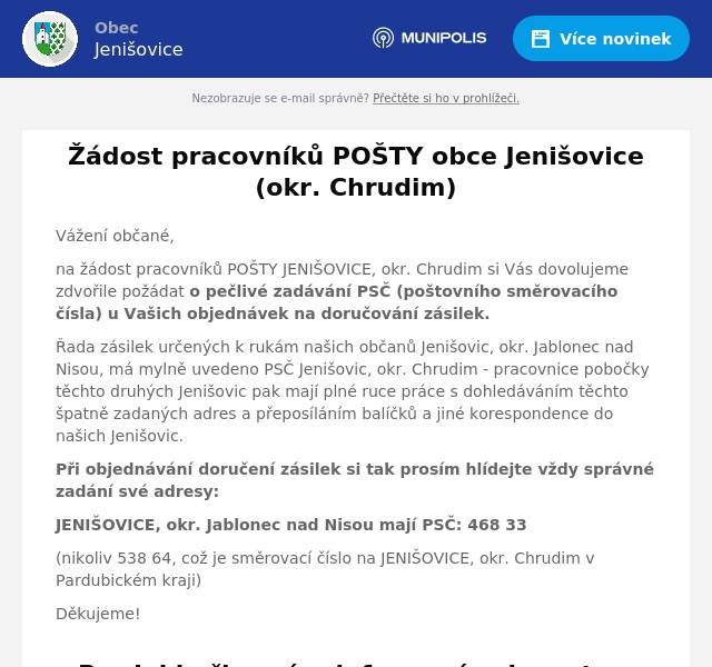 Vážení občané, na žádost pracovníků POŠTY JENIŠOVICE, okr. Chrudim si Vás dovolujeme zdvořile požádat o pečlivé zadávání PSČ (poštovního směrovacího čísla) u Vašich objednávek na doručování zásilek. Řada zásilek určených k rukám našich občanů Jenišovic, okr. Jablonec nad Nisou, má mylně uvedeno PSČ Jenišovic, okr. Chrudim - pracovnice pobočky těchto druhých Jenišovic pak mají plné ruce práce s dohledáváním těchto špatně zadaných adres a přeposíláním balíčků a jiné korespondence do našich Jenišovic. Při objednávání doručení zásilek si tak prosím hlídejte vždy správné zadání své adresy: JENIŠOVICE, okr. Jablonec nad Nisou mají PSČ: 468 33 (nikoliv 538 64, což je směrovací číslo na JENIŠOVICE, okr. Chrudim v Pardubickém kraji) Děkujeme!