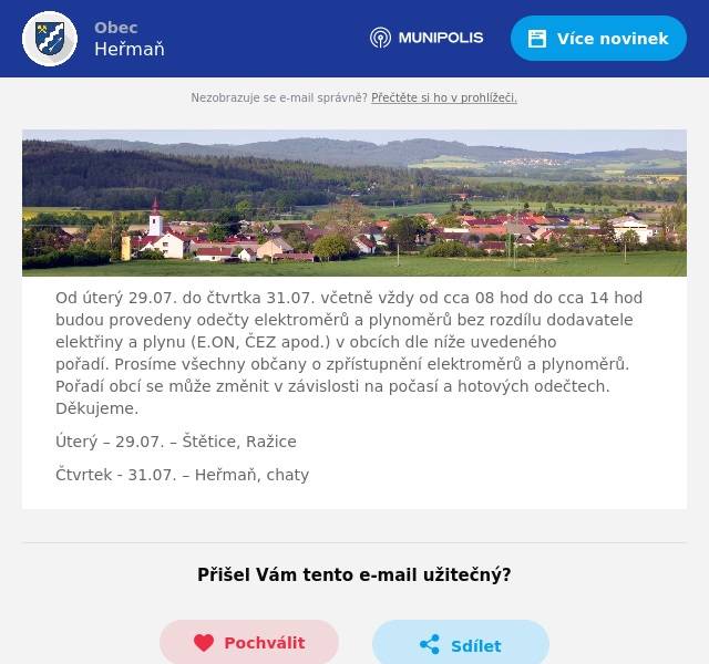 Od úterý 29.07. do čtvrtka 31.07. včetně vždy od cca 08 hod do cca 14 hod budou provedeny odečty elektroměrů a plynoměrů bez rozdílu dodavatele elektřiny a plynu (E.ON, ČEZ apod.) v obcích dle níže uvedeného pořadí. Prosíme všechny občany o zpřístupnění elektroměrů a plynoměrů. Pořadí obcí se může změnit v závislosti na počasí a hotových odečtech. Děkujeme. Úterý – 29.07. – Štětice, Ražice Čtvrtek - 31.07. – Heřmaň, chaty