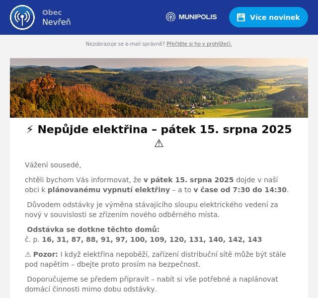 Vážení sousedé, chtěli bychom Vás informovat, že v pátek 15. srpna 2025 dojde v naší obci k plánovanému vypnutí elektřiny – a to v čase od 7:30 do 14:30. 🔧 Důvodem odstávky je výměna stávajícího sloupu elektrického vedení za nový v souvislosti se zřízením nového odběrného místa. 📍 Odstávka se dotkne těchto domů:č. p. 16, 31, 87, 88, 91, 97, 100, 109, 120, 131, 140, 142, 143 ⚠️ Pozor: I když elektřina nepoběží, zařízení distribuční sítě může být stále pod napětím – dbejte proto prosím na bezpečnost. ✅ Doporučujeme se předem připravit – nabít si vše potřebné a naplánovat domácí činnosti mimo dobu odstávky. 📲 Aktuální informace najdete na:www.cezdistribuce.cz/odstavkywww.bezstavy.cz Díky za pochopení a trpělivost!Vaše Obec Nevřeň