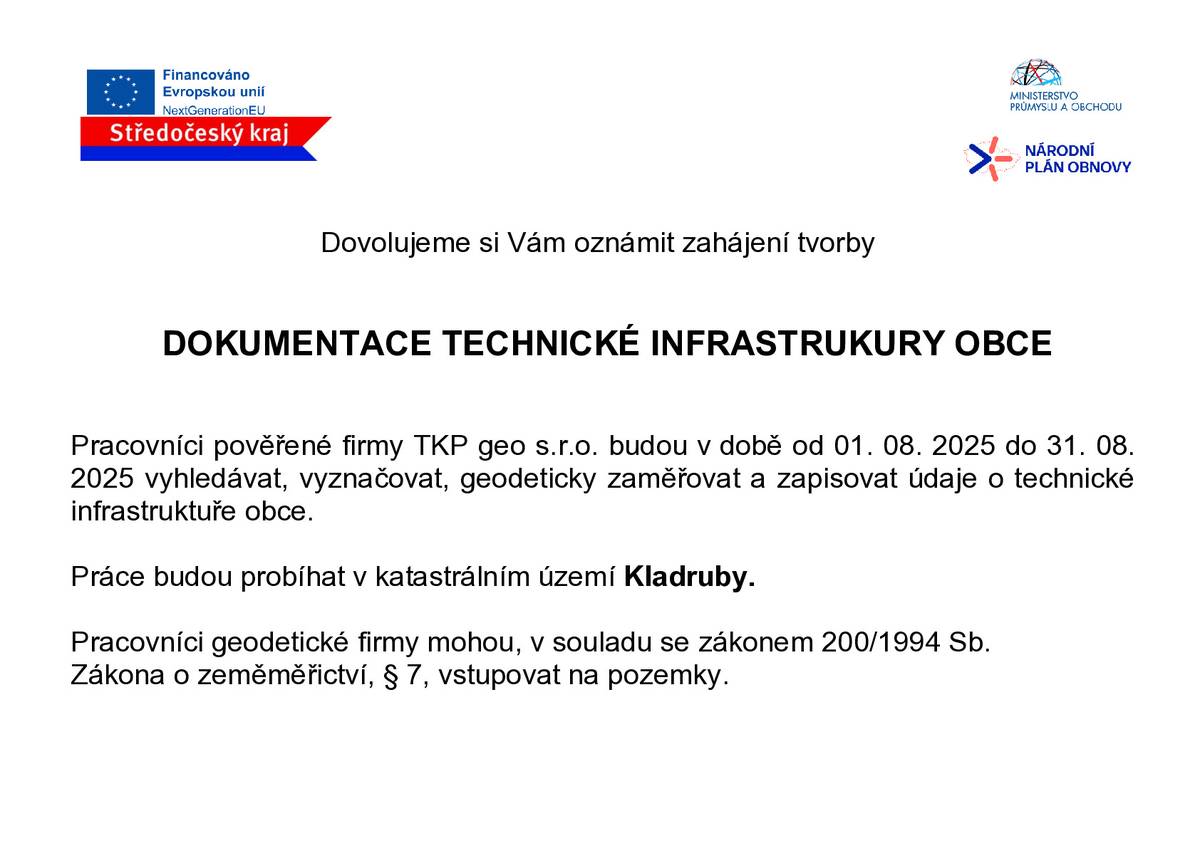 Pracovníci pověřené firmy TKP geo s.r.o. budou v době od 01. 08. 2025 do 31. 08.2025 vyhledávat, vyznačovat, geodeticky zaměřovat a zapisovat údaje o technické infrastruktuře obce.Práce budou probíhat v katastrálním území Kladruby.Pracovníci geodetické firmy mohou, v souladu se zákonem 200/1994 Sb.Zákona o zeměměřictví, § 7, vstupovat na pozemky. Děkujeme za pochopení . Vaše obec Kladruby.
