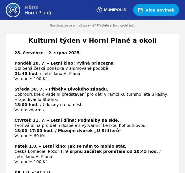 28. července – 2. srpna 2025 Pondělí 28. 7. – Letní kino: Pyšná princezna. Oblíbená česká pohádka v animované podobě! 21:45 hod. / Letní kino H. Planá Vstupné: 100 Kč Středa 30. 7. – Příběhy Divokého západu. Dobrodružné divadelní představení pro děti v rámci Kulturního léta u kašny. Hraje divadlo Studna. 18:00 hod. / U kašny na náměstí Vstup: zdarma Čtvrtek 31. 7. – Letní dílna: Podmalby na skle. Tvořivá dílna pro děti i dospělé s výtvarnicí Lenkou Kohoutkovou. 13:00–17:00 hod. / Muzejní dvorek „U Stifterů“ Vstupné: 60 Kč Pátek 1.8. – Letní kino: Jak se nám to mohlo stát. Česká komedie. Pozor!!! V srpnu začátek promítání od 20:45 hod. / Letní kino H. Planá Vstupné: 100 Kč   PÁ 1.8. - SO 2.8. Obec Nová Pec vás zve na 12. NOVOPECKÉ SLAVNOSTI