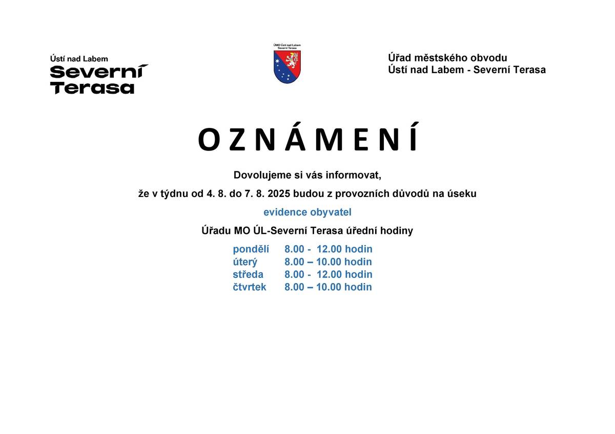Dovolujeme si vás informovat, že v týdnu od 4. 8. do 7. 8. 2025 budou z provozních důvodů na úseku evidence obyvatel Úřadu MO ÚL-Severní Terasa úřední hodiny:  pondělí 8.00 - 12.00 hodin úterý 8.00 – 10.00 hodin středa 8.00 - 12.00 hodin čtvrtek 8.00 – 10.00 hodi