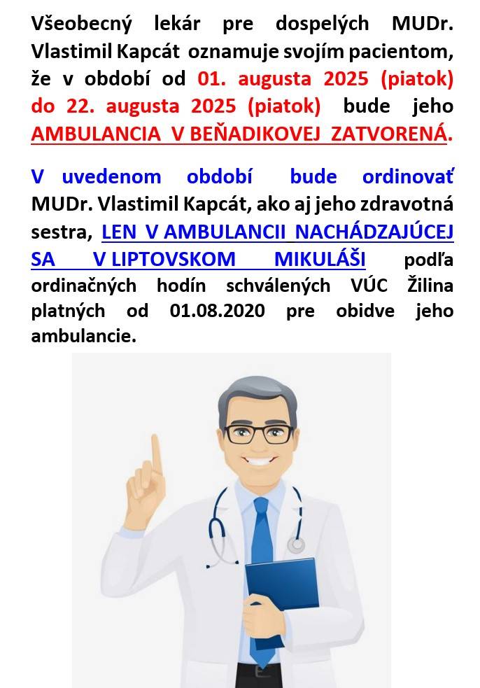 Všeobecný  lekár  pre  dospelých  MUDr.Vlastimil Kapcát  oznamuje svojím pacientom, že v období od 01.augusta 2025  (piatok) do 22.augusta 2025 (piatok)  bude  jeho AMBULANCIA  V BEŇADIKOVEJ ZATVORENÁ.