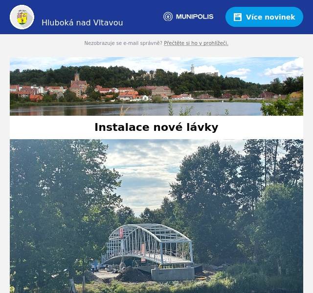 Milí spoluobčané, v sobotu 9. srpna 2025 bude usazena nová lávka přes řeku Vltavu. Tento technický skvost propojí břehy pro pěší i cyklisty a stane se novou dominantou města. Co dělá tuto akci výjimečnou? Lávka dlouhá 90 metrů, široká 4 metry, vážící přes 100 tun bude zvednuta v celku. O unikátní instalaci se postará největší jeřáb v České republice – LIEBHERR LR 1750. Autor lávky je přední český statik Ing. Vladimír Janata, CSc. Harmonogram:Parkoviště u Sportovně relaxačního areálu Hluboká (mezi baseballovým a fotbalovým hřištěm) 08:30 – Tisková konferencePřímo na parkovišti u Sportovně relaxačního areálu.(mezi baseballovým a fotbalovým hřištěm) 09:00 – Zvednutí lávky a její uložení nad VltavuMožnost sledování z vyhrazených míst na břehu, exkluzivní záběry z vody – loď Hasičů Hluboká. Více informací:Bc. David ŠťastnýRadní města Hluboká nad Vltavou+420 723584866stastny@hluboka.cz