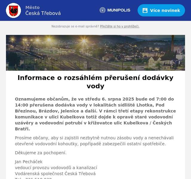 Oznamujeme občanům, že ve středu 6. srpna 2025 bude od 7:00 do 14:00 přerušena dodávka vody v lokalitách sídliště Lhotka, Pod Březinou, Brázdov, Jelenice a další. V rámci třetí etapy rekonstrukce komunikace v ulici Kubelkova totiž dojde k opravě staré vodovodní uzávěry a vodovodní potrubí v křižovatce ulic Kubelkova / Českých Bratři. Prosíme občany, aby si zajistili nezbytně nutnou zásobu vody a nenechávali otevřené vodovodní kohoutky, popřípadě zabezpečili ostatní spotřebiče. Děkujeme za pochopení. Jan Pecháčekvedoucí provozu vodovodů a kanalizacíVodárenská společnost Česká TřebováTel.: 736 518 038