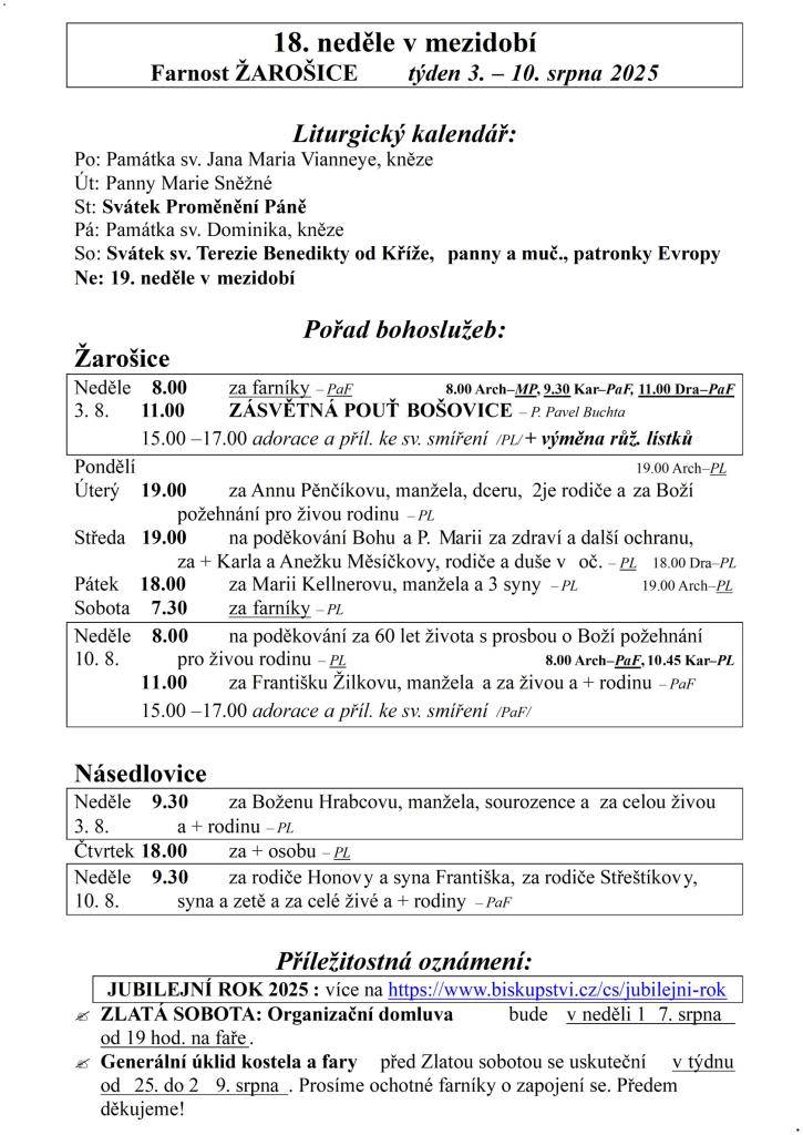 18. neděle v mezidobí  Farnost ŽAROŠICE  týden 3. – 10. srpna 2025    Liturgický kalendář:  Po: Památka sv. Jana Maria Vianneye, kněze  Út: Panny Marie Sněžné  St: Svátek Proměnění Páně  Pá: Památka sv. Dominika, kněze  So: Svátek sv. Terezie Benedikty od Kříže, panny a muč., patronky Evropy  Ne: 19