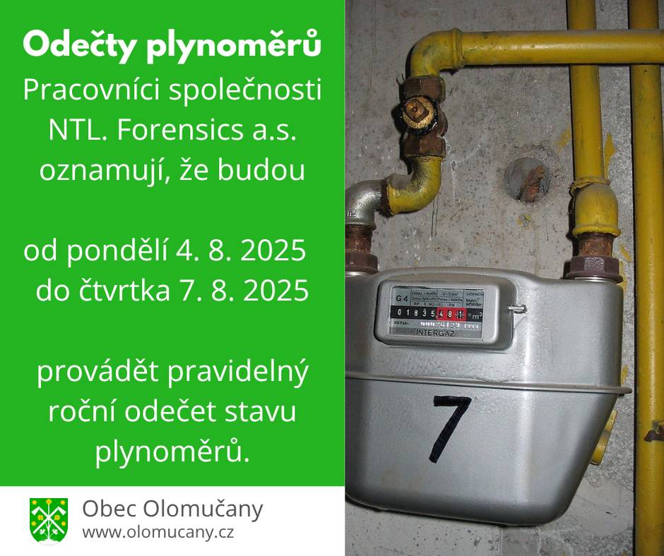 Pracovníci společnosti NTL. Forensics a.s. oznamují, že budou od  pondělí 4. 8. 2025 do čtvrtka 7. 8. 2025 provádět pravidelný roční odečet stavu plynoměrů. Odečet probíhá elektronicky, přímo u zařízení a týká se všech odběratelů. Odběratel, který má plynoměr umístěn za uzamčenou brankou, nebo v uzamčené skříni žádáme, aby tu po dobu odečtu nechal odemčenou. Za pochopení a spolupráci předem děkujeme.