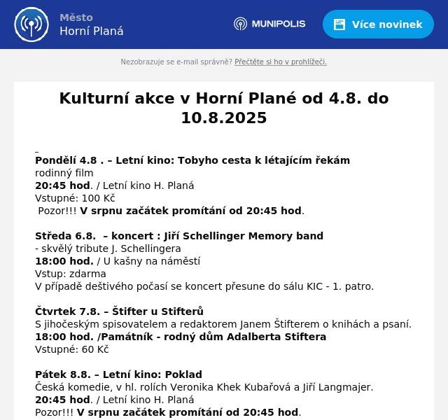  Pondělí 4.8 . – Letní kino: Tobyho cesta k létajícím řekám rodinný film 20:45 hod. / Letní kino H. Planá Vstupné: 100 Kč  Pozor!!! V srpnu začátek promítání od 20:45 hod. Středa 6.8.  – koncert : Jiří Schellinger Memory band - skvělý tribute J. Schellingera 18:00 hod. / U kašny na náměstí Vstup: zdarma V případě deštivého počasí se koncert přesune do sálu KIC - 1. patro. Čtvrtek 7.8. – Štifter u Stifterů S jihočeským spisovatelem a redaktorem Janem Štifterem o knihách a psaní. 18:00 hod. /Památník - rodný dům Adalberta Stiftera  Vstupné: 60 Kč Pátek 8.8. – Letní kino: Poklad Česká komedie, v hl. rolích Veronika Khek Kubařová a Jiří Langmajer. 20:45 hod. / Letní kino H. Planá Pozor!!! V srpnu začátek promítání od 20:45 hod.  Vstupné: 100 Kč