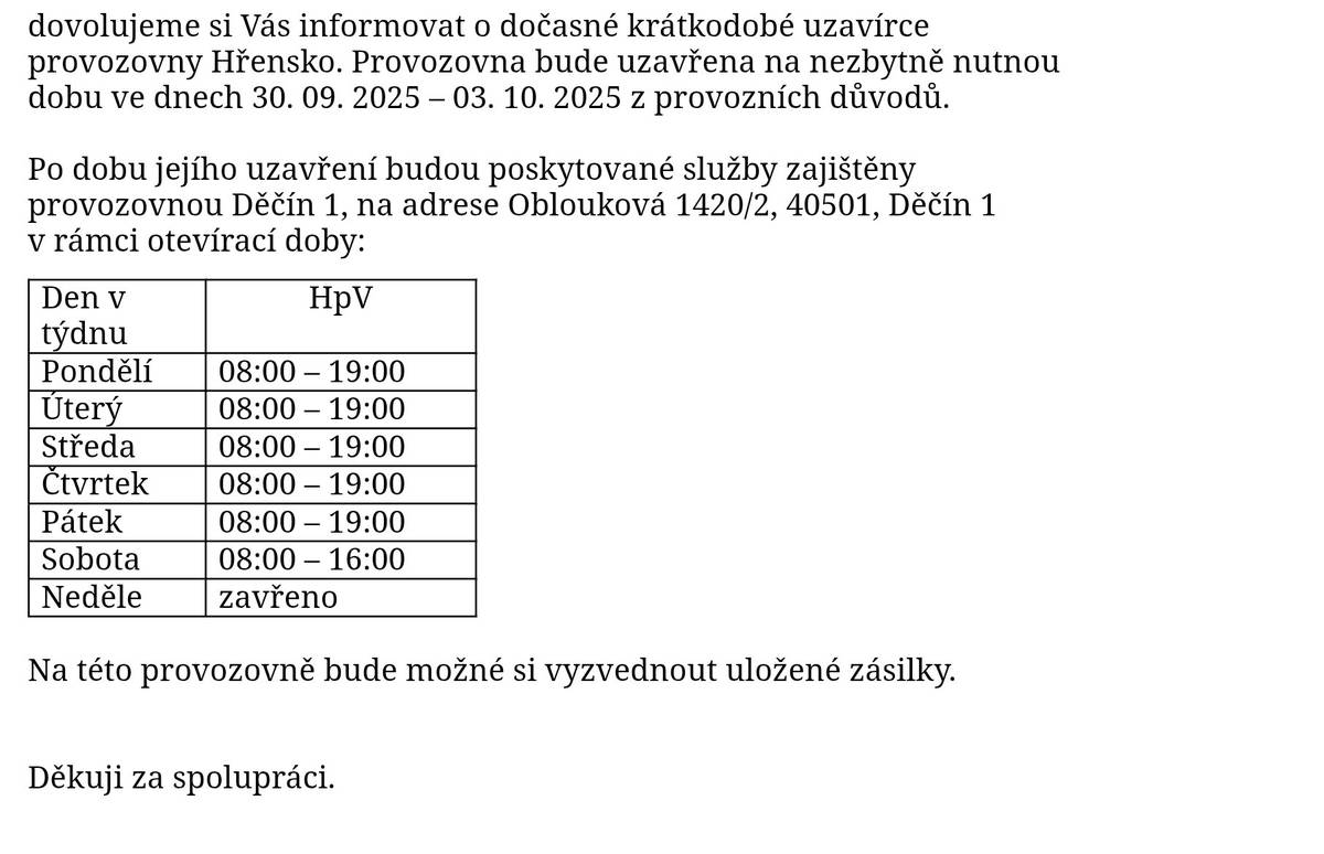 Dovolujeme si Vás informovat o dočasné krátkodobé uzavírce provozovny Hřensko. Provozovna bude uzavřena na nezbytně nutnou dobu ve dnech 30. 09. 2025 – 03. 10. 2025 z provozních důvodů.   Po dobu jejího uzavření budou poskytované služby zajištěny provozovnou Děčín 1, na adrese Oblouková 1420/2, 40501, Děčín 1 v rámci otevírací doby: