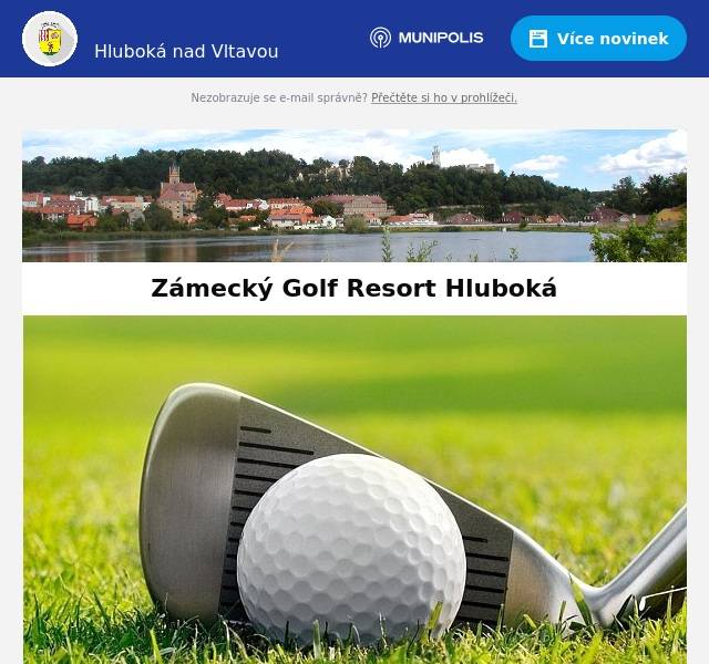 Milí spoluobčané, Zámecký Golf Resort Hluboká pořádá následující akce: 31. 8. Czech Golf Classic Drink & Gastro Golf Open 2. 9. Charitativní turnaj pro Centrum BazalkaSrdečně Vás zveme na sedmý ročník charitativního turnaje pro Centrum Bazalka na našem hřišti! Přijďte si zahrát a k tomu ještě podpořit dobrou věc. Mimo jiné se můžete těšit na setkání s hokejistou Alešem Kotalíkem a jeho kolegy, občerstvení před i po turnaji, nápojovou ambulanci během hry, věcné ceny a tombolu. 14. 9. Festivalový turnaj Voda Moře Oceány 17. 9. Hluboká Open s časopisem Golf - Otevřená turnajová série pro předplatitele, čtenáře a příznivce časopisu GOLF. 25. 9. ZAHRAJ TO PRO DOBROU VĚC - Charitativní turnaj Jihočeské hospodářské komory a Charity České BudějoviceVe čtvrtek 25. září 2025 se na Zámeckém Golf Resortu Hluboká nad Vltavou uskuteční Charitativní golfový turnaj na podporu Charity České Budějovice. Akci pořádá Jihočeská hospodářská komora ve spolupráci s Charitou České Budějovice. Čeká vás den plný sportu, byznysového networkingu a skvělé atmosféry. ➡️ Firemní týmy po čtyřech hráčích (2 profíci a 2 amatéři, kteří se mohou připravit díky golfové akademii) ➡️ Společný brunch a večerní networking s hudbou ➡️ Předávání cen vítězům za účasti významných hostů Výtěžek z akce poputuje na podporu domácí péče a terénních služeb Charity, které pomáhají lidem zůstat i v těžkých chvílích doma mezi svými. Přidejte se k nám a spojte příjemný den na greenu s pomocí těm, kteří ji opravdu potřebují. 27. 9. Oktober Golf Fest Zámecký Golf Resort HlubokáSportovní 1278373 41 Hluboká nad Vltavou+420 605 287 718marketing@golfhluboka.czwww.golfhluboka.cz