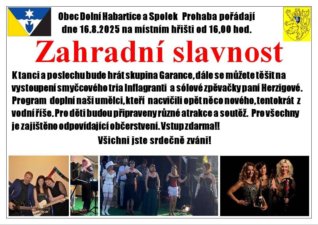 Zveme všechny na tradiční Letní zahradní slavnost dne 16.8.2025 od 16:00hod.  u fotbalového hřiště, kterou pořádá Obec Dolní Habartice ve spolupráci se spolkem Prohaba, s přípravou akce budou pomáhat i naši hasiči. Přijďte si poslechnou skvělou zpěvačku paní Herzigovou, která u nás byla již na rozsvěcení vánočního stromu a její písničky od Věry Špinarové jsou téměř jako originál. Dále nám předvedou své umění tři krásné dámy ze smyčcového tria Inflagranti, no a poté opět vystoupení amatérské, ale plné napětí a zábavy - představení Podivného divadla z Dolních Habartic pod vedením Markéty, tentokrát z mořských hlubin vytáhnou i krále moří (ten by se divil). Pak až do půlnoci bude hrát k tanci i poslechu skupina Garance. Občerstvení jako vždy má na starosti spolek Prohaba, což zaručuje ceny přijatelné a sousedskou obsluhu. Dále bude bar na míchané nápoje alkoholické i nealkoholické a pro děti budou hrací prvky, jako skákací hrad a i sportovní soutěže. Přijďte všichni v sobotu 16.8.2025 v 16:00.hod. k fotbalovému hřišti, určitě se pobavíte, každý si najde tu svoji parketu. Vstup je zdarma. Starosta
