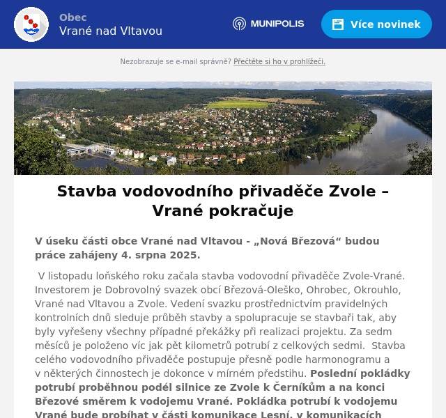 V úseku části obce Vrané nad Vltavou - „Nová Březová“ budou práce zahájeny 4. srpna 2025. V listopadu loňského roku začala stavba vodovodní přivaděče Zvole-Vrané. Investorem je Dobrovolný svazek obcí Březová-Oleško, Ohrobec, Okrouhlo, Vrané nad Vltavou a Zvole. Vedení svazku prostřednictvím pravidelných kontrolních dnů sleduje průběh stavby a spolupracuje se stavbaři tak, aby byly vyřešeny všechny případné překážky při realizaci projektu. Za sedm měsíců je položeno víc jak pět kilometrů potrubí z celkových sedmi.  Stavba celého vodovodního přivaděče postupuje přesně podle harmonogramu a v některých činnostech je dokonce v mírném předstihu. Poslední pokládky potrubí proběhnou podél silnice ze Zvole k Černíkům a na konci Březové směrem k vodojemu Vrané. Pokládka potrubí k vodojemu Vrané bude probíhat v části komunikace Lesní, v komunikacích V Zahradách a V Polích. Zároveň pokračuje i stavbou vodojemů. Na katastru obce Zvole vzniká stavba vodojemu pro pět obcí sdružených v dobrovolném svazku – Zvoli, Ohrobec, Okrouhlo, Vrané nad Vltavou a Březovou-Oleško. V současné době byla zhotovena základová deska objektu vodárenské technologie i vodovodních nádrží. Pokračuje montáž armatur pro betonáž skeletu pro vodárenské stroje a zařízení.