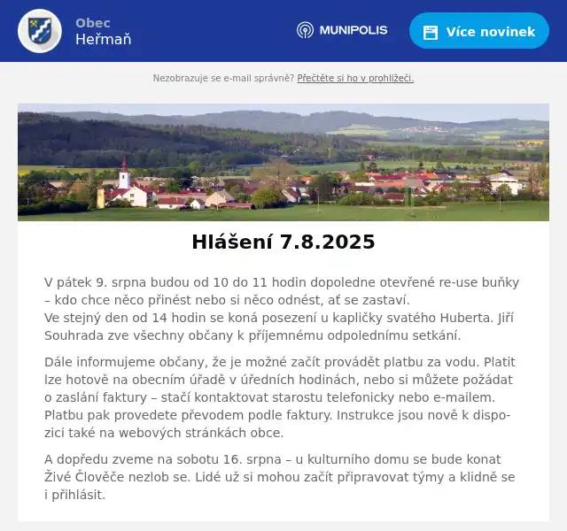 V pátek 9. srpna budou od 10 do 11 hodin dopoledne otevřené re-use buňky – kdo chce něco přinést nebo si něco odnést, ať se zastaví.Ve stejný den od 14 hodin se koná posezení u kapličky svatého Huberta. Jiří Souhrada zve všechny občany k příjemnému odpolednímu setkání. Dále informujeme občany, že je možné začít provádět platbu za vodu. Platit lze hotově na obecním úřadě v úředních hodinách, nebo si můžete požádat o zaslání faktury – stačí kontaktovat starostu telefonicky nebo e-mailem. Platbu pak provedete převodem podle faktury. Instrukce jsou nově k dispozici také na webových stránkách obce. A dopředu zveme na sobotu 16. srpna – u kulturního domu se bude konat Živé Člověče nezlob se. Lidé už si mohou začít připravovat týmy a klidně se i přihlásit.