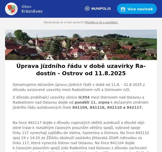 Oznamujeme občanům úpravu jízdních řádů v době od 11.8. - 31.8.2025 z důvodu avizované uzavírky mezi Radostínem n/O a Ostrovem n/O. Z důvodu probíhající uzavírky silnice II/354 mezi Ostrovem nad Oslavou a Radostínem nad Oslavou dojde od pondělí 11. srpna k dočasným změnám jízdního řádu autobusových linek 841104, 841116, 842110 a 842117.  Na lince 842117 dojde z důvodu napnutých oběhů autobusů a dlouhé objízdné trase k rozsáhlým časovým posunům většiny spojů, vybrané spoje linky 117 vynechají zajížďku do Vatína, Sazomína a Ostrova. Na lince 842110 spoj 19 v 14:20 ze ŽĎASu obslouží zastávku Jihlavská ZDAR náhradou za linku 117, která vynechá Ostrov nad Oslavou. Na lince 841104 dojde k časovým posunům spojů z/do Radostína nad Oslavou z důvodu zachování návazností na linku 117. Na lince 841116 spoj 5 z Křižanova pojede přibližně o hodinu dříve až do Žďáru nad Sázavou a zpět v 8:09 ze Žďáru n/S do Křižanova náhradou za spoje linky 117, které okolo 8. ranní nepojedou přes Ostrov n/O. Odpolední spoj 10 pojede v dřívějším čase z důvodu zachování návaznosti na linku 117 ze Žďáru n/S v Sazomíně. V příloze zasíláme výlukové jízdní řády dotčených linek platné od 11.8.2025 do 31.8.2025 a porovnání se stávajícími jízdními řády (v porovnání červené nejedou). Děkujeme za pochopení