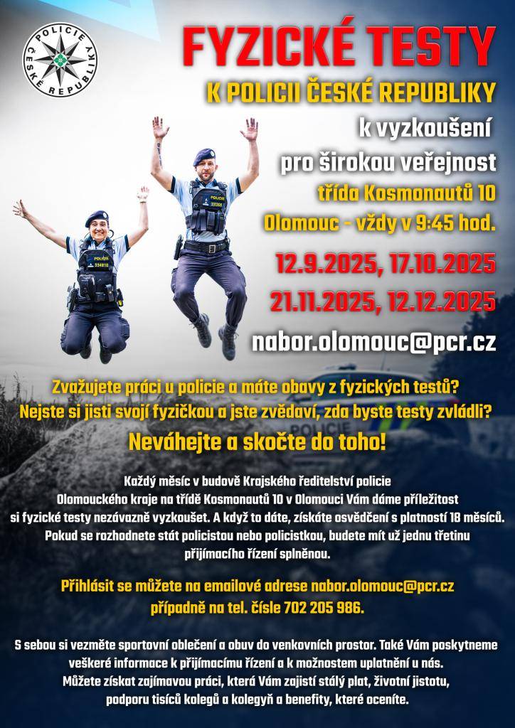 > Každý měsíc v budově Krajského ředitelství policie OL. kraje na třídě Kosmonautů 10 v Olomouci zájemci mají příležitost si fyzické testy nezávazně vyzkoušet.  > 12.9.2025, 17.10.2025, 21.11.2025 12.12.2025 vždy v 9:45h  > kontakty: nabor.olomouc@pcr.cz  > telefon: 702 205 986