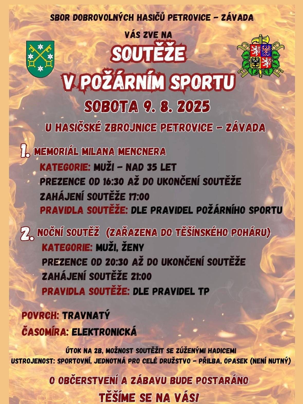 Sbor dobrovolných hasičů Petrovice – Závada Vás srdečně zve na 🔥 Soutěže v požárním sportu, které se uskuteční v sobotu 9. srpna 2025 u hasičské zbrojnice Petrovice – Závada 👉 1. Memoriál Milana Mencnera Kategorie: muži nad 35 let Prezence: od 16:30 až do zahájení soutěže Start: v 17:00 Pravidla: dle pravidel požárního sportu 👉 2. Noční soutěž (zařazena do Těšínského poháru) Kategorie: muži, ženy Prezence: od 20:30 Start: ve 21:00 Pravidla: dle pravidel TP 🌿 Povrch: travnatý ⏱️ Časomíra: elektronická 💧 Útok na 2B, možnost použití zúžených hadic 👕 Ustrojeni: sportovní, jednotná pro celé družstvo (přilba, opasek – není nutný) 🍻 O občerstvení i zábavu bude postaráno! Těšíme se na Vás!