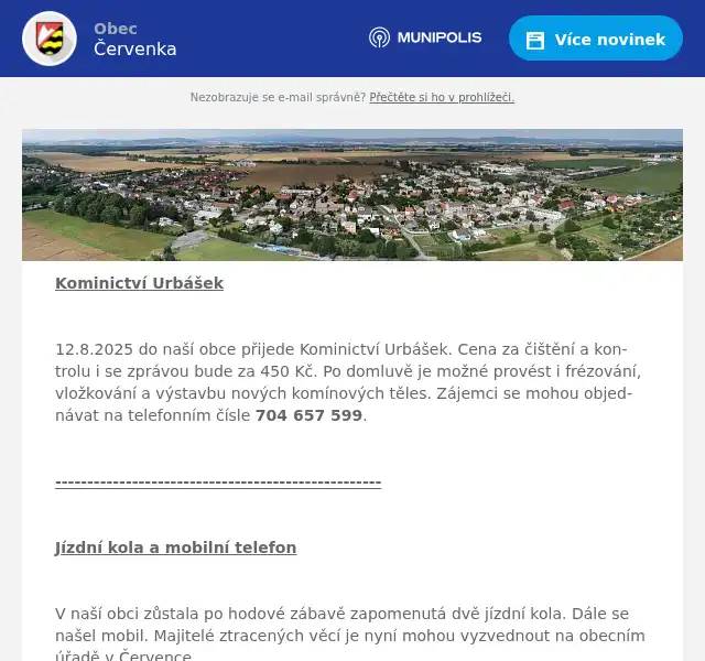 Kominictví Urbášek  12.8.2025 do naší obce přijede Kominictví Urbášek. Cena za čištění a kontrolu i se zprávou bude za 450 Kč. Po domluvě je možné provést i frézování, vložkování a výstavbu nových komínových těles. Zájemci se mohou objednávat na telefonním čísle 704 657 599.  ---------------------------------------------------  Jízdní kola a mobilní telefon  V naší obci zůstala po hodové zábavě zapomenutá dvě jízdní kola. Dále se našel mobil. Majitelé ztracených věcí je nyní mohou vyzvednout na obecním úřadě v Července.    