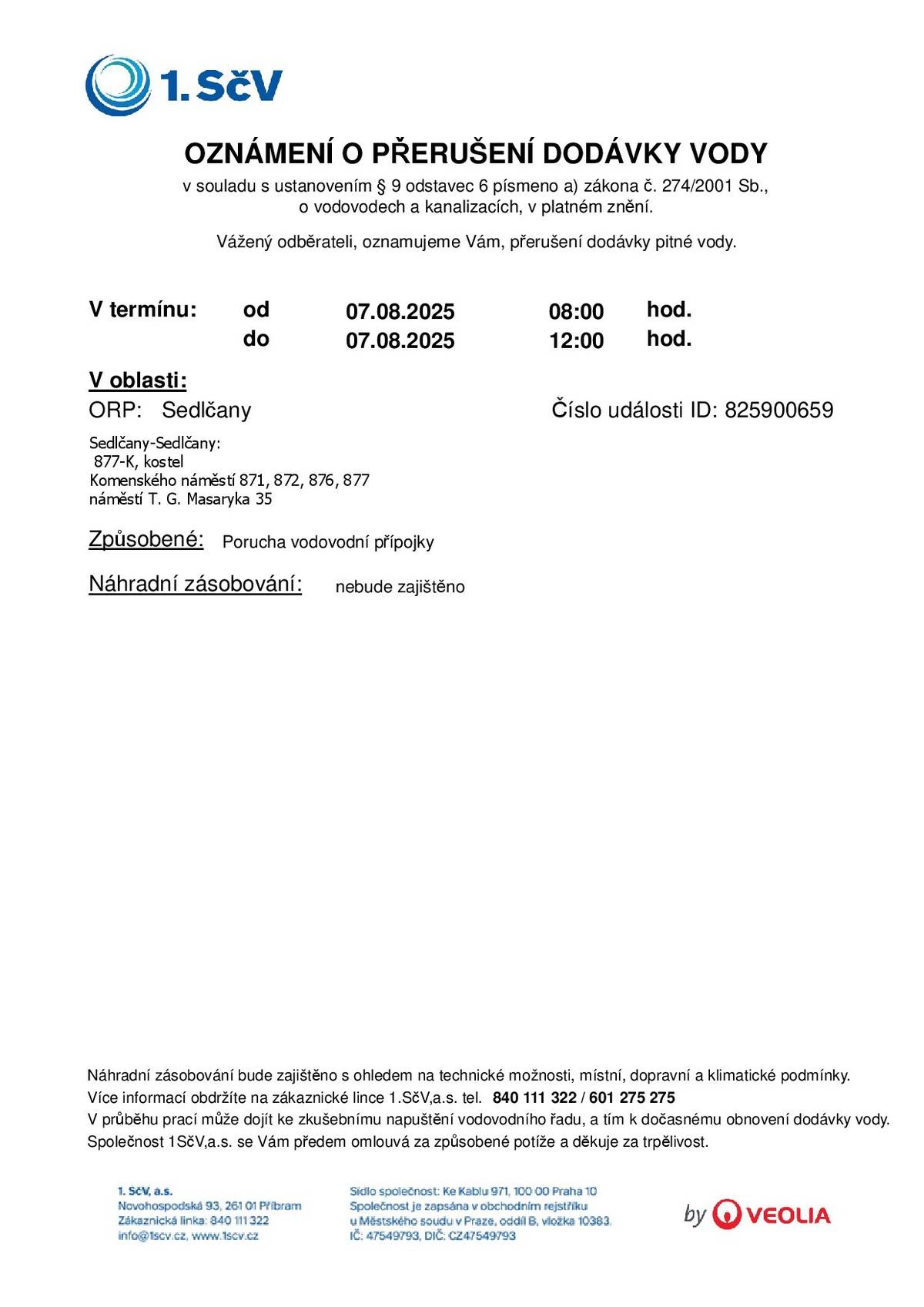 Vážení občané, dovolujeme si Vás informovat o plánovaném přerušení dodávky pitné vody, ke kterému dojde ve čtvrtek 7. srpna 2025 v době od 08:00 do 12:00 hod.. Přerušení dodávky se týká následujících lokalit v Sedlčanech:  Komenského náměstí čp. 871, 872, 876, 877 náměstí T. G. Masaryka čp. 35 objekt čp. 877-K, kostel  Důvod přerušení: porucha vodovodní přípojky. Náhradní zásobování vodou: nebude zajištěno s ohledem na technické možnosti a místní podmínky. V průběhu prací může dojít ke zkušebnímu napuštění vodovodního řadu, což může způsobit dočasné obnovení dodávky vody. Za vzniklé potíže se Vám předem omlouváme a děkujeme za pochopení a trpělivost. V případě dotazů kontaktujte zákaznickou linku společnosti 1. SčV, a.s.: 📞 840 111 322 nebo 601 275 275