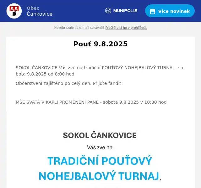  SOKOL ČANKOVICE Vás zve na tradiční POUŤOVÝ NOHEJBALOVÝ TURNAJ - sobota 9.8.2025 od 8:00 hod Občerstvení zajištěno po celý den. Přijďte fandit!  MŠE SVATÁ V KAPLI PROMĚNĚNÍ PÁNĚ - sobota 9.8.2025 v 10:30 hod