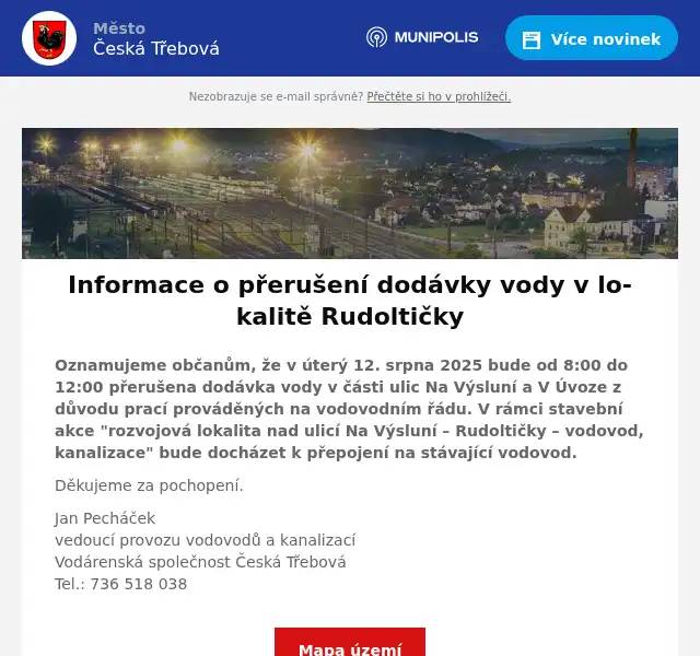 Oznamujeme občanům, že v úterý 12. srpna 2025 bude od 8:00 do 12:00 přerušena dodávka vody v části ulic Na Výsluní a V Úvoze z důvodu prací prováděných na vodovodním řádu. V rámci stavební akce "rozvojová lokalita nad ulicí Na Výsluní – Rudoltičky – vodovod, kanalizace" bude docházet k přepojení na stávající vodovod. Děkujeme za pochopení. Jan Pecháčekvedoucí provozu vodovodů a kanalizacíVodárenská společnost Česká TřebováTel.: 736 518 038