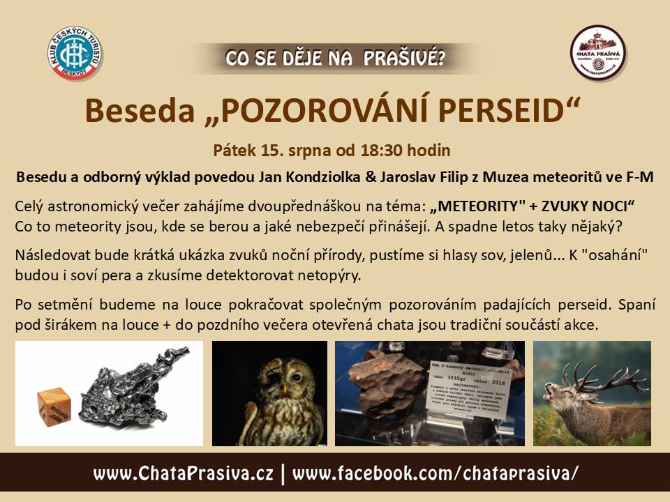 Zveme Vás na tradiční akci: „POZOROVÁNÍ PERSEID na Prašivé“    PÁTEK 15.srpna od 18:30 hodin – horská chata Prašivá, Vyšní Lhoty   Besedu a odborný výklad povedou Jan Kondziolka & Jaroslav Filip z Muzea meteoritů ve F-M  Celý astronomický večer zahájíme dvoupřednáškou na téma: „METEORITY" + ZVUKY NOCI“ Co to meteority jsou, kde se berou a jaké nebezpečí přinášejí. A spadne letos taky nějaký?  Následovat bude krátká ukázka zvuků noční přírody, pustíme si hlasy sov, jelenů... K "osahání" budou i soví pera a zkusíme detektorovat netopýry.   Po setmění budeme na louce pokračovat společným pozorováním padajících perseid. Spaní pod širákem na louce + do pozdního večera otevřená chata jsou tradiční součástí akce.   FB UDÁLOST sdílejte prosím ZDE: https://www.facebook.com/events/1835049344101785/?acontext=%7B%22event_action_history%22%3A[%7B%22mechanism%22%3A%22attachment%22%2C%22surface%22%3A%22newsfeed%22%7D]%2C%22ref_notif_type%22%3Anull%7D   --------------------------------------------------------------------------------------------------------------------- Další akce nejen na Prašivé pro Vás již připravujeme a budeme je zde průběžně doplňovat.   Těšíme se na setkání s Vámi. Vaše chata Prašivá  Poznámka: veškeré akce na Prašivé jsou na bázi dobrovolného vstupného, které je věnováno na obnovu chaty Prašivá. Více o projektu obnovy naleznete ZDE. Všem děkujeme za podporu.
