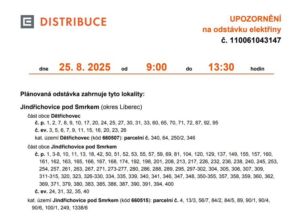 Plánovaná odstávka zahrnuje tyto lokality: část obce Dětřichovec č. p. 1, 2, 7, 8, 9, 10, 17, 20, 24, 25, 27, 30, 31, 33, 60, 65, 70, 71, 72, 87, 92, 95 č. ev. 3, 5, 6, 7, 9, 11, 15, 16, 20, 23, 26 kat. území Dětřichovec (kód 660507): parcelní č. 340, 64, 250/2, 346 část obce Jindřichovice pod Smrkem č. p. 1, 3-8, 10, 11, 13, 18, 42, 50, 51, 52, 53, 55, 57, 59, 69, 81, 104, 120, 129, 137, 149, 155, 157, 160, 161, 162, 163, 165, 166, 167, 168, 174, 192, 198, 201, 208, 213, 217, 226, 232, 236, 238, 240, 245, 253, 254, 257, 261, 263, 267, 271, 273-277, 280, 286, 288, 289, 295, 297-302, 304, 305, 306, 307, 309, 311-315, 320, 323, 326-330, 334, 335, 339, 340, 341, 346, 347, 348, 350-355, 357, 358, 359, 360, 362, 369, 371, 379, 380, 383, 385, 386, 387, 390, 391, 394, 400, č. ev. 24, 31, 32, 35, 40. kat. území Jindřichovice pod Smrkem (kód 660515): parcelní č. 4, 13/3, 56/7, 84/2, 84/5, 89, 90/1, 90/4, 90/6, 100/1, 249, 1338/6