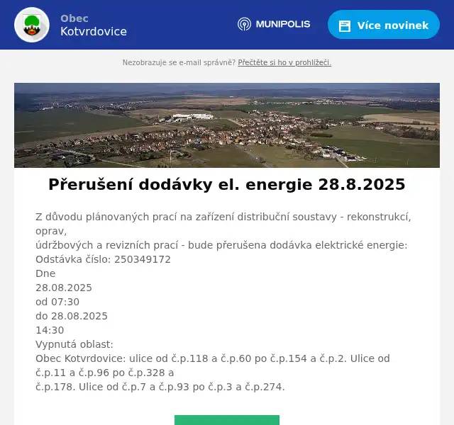 Z důvodu plánovaných prací na zařízení distribuční soustavy - rekonstrukcí, oprav,údržbových a revizních prací - bude přerušena dodávka elektrické energie:Odstávka číslo: 250349172Dne28.08.2025od 07:30do 28.08.202514:30Vypnutá oblast:Obec Kotvrdovice: ulice od č.p.118 a č.p.60 po č.p.154 a č.p.2. Ulice od č.p.11 a č.p.96 po č.p.328 ač.p.178. Ulice od č.p.7 a č.p.93 po č.p.3 a č.p.274.