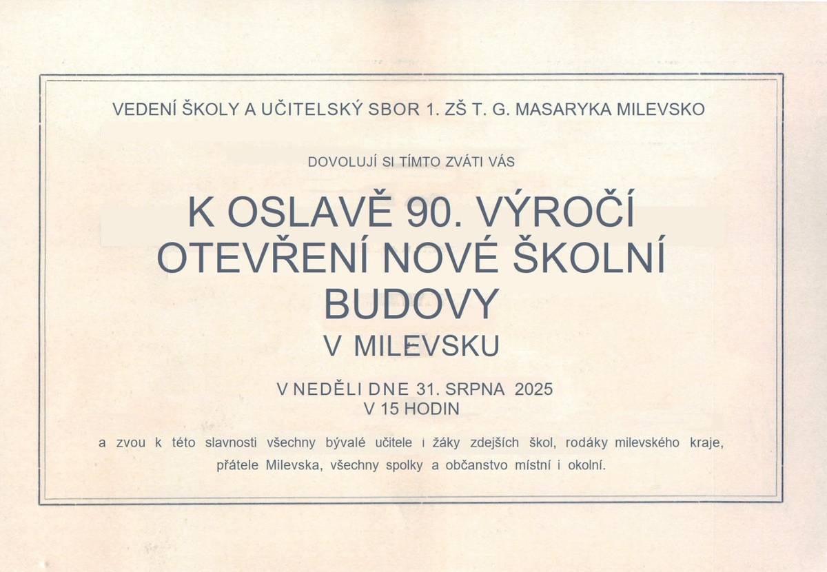 Jménem ředitele 1. základní školy T. G Masaryka Milevsko pana Martina Hrycha Vás zveme na oslavu, která se uskuteční při příležitosti  90. výročí otevření nové budovy školy. "Mnozí z Vás navštěvovali 1. základní školu T. G. Masaryka Milevsko.  Zahájení oslavy bude v neděli 31. srpna 2025 v 15 hodin na školní zahradě. V programu bychom rádi zopakovali ceremoniál, kterým se otevírala škola v roce 1935. Nebude chybět hudební produkce, prohlídka školy, nahlédnutí do kronik školy, prezentace historických a současných fotografií, výtvarná galerie našich žáků a další překvapení. Zároveň bychom chtěli představit a pokřtít novou knihu, která mapuje historický vývoj, vzpomínky i současnost školy s přehledem absolventů. Přijměte naše pozvání a přijďte zavzpomínat na školní léta, která jste se svými spolužáky a učiteli prožili na naší škole." Těším se na Vás.  Martin Hrych