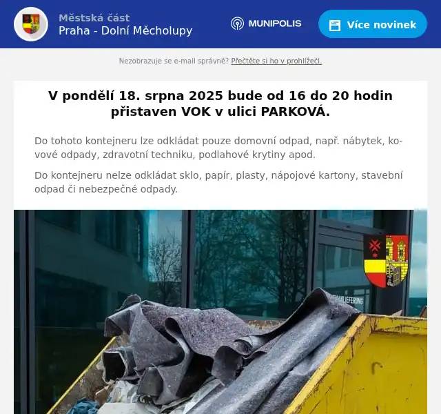 V pondělí 18. srpna 2025 bude od 16 do 20 hodin přistaven VOK v ulici PARKOVÁ. Do tohoto kontejneru lze odkládat pouze domovní odpad, např. nábytek, kovové odpady, zdravotní techniku, podlahové krytiny apod. Do kontejneru nelze odkládat sklo, papír, plasty, nápojové kartony, stavební odpad či nebezpečné odpady.