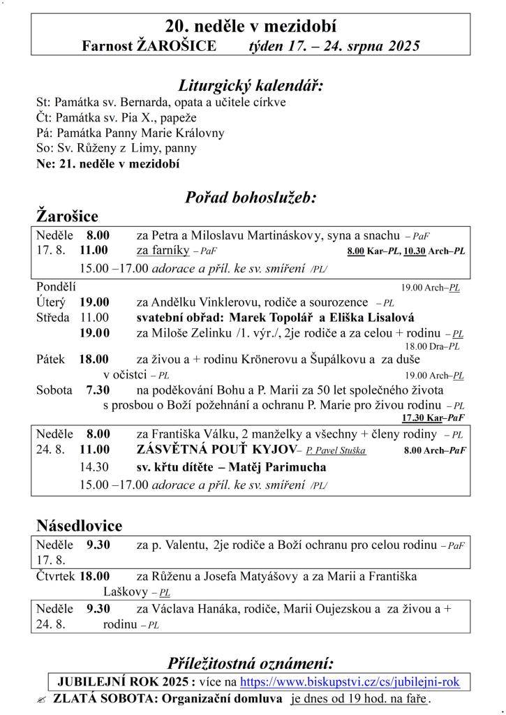 20. neděle v mezidobí  Farnost ŽAROŠICE  týden 17. – 24. srpna 2025    Liturgický kalendář:  St: Památka sv. Bernarda, opata a učitele církve  Čt: Památka sv. Pia X., papeže  Pá: Památka Panny Marie Královny  So: Sv. Růženy z Limy, panny  Ne: 21. neděle v mezidobí    Pořad bohoslužeb:  Žarošice
