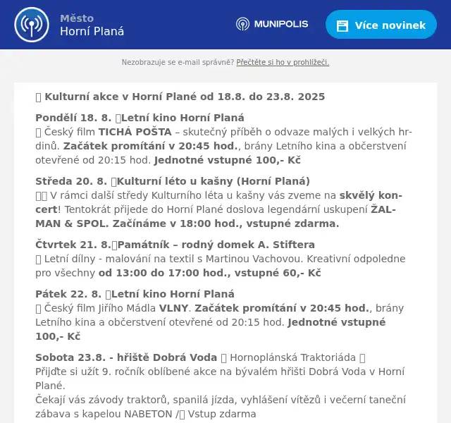 📅 Kulturní akce v Horní Plané od 18.8. do 23.8. 2025 Pondělí 18. 8. 📍Letní kino Horní Planá🎬 Český film TICHÁ POŠTA – skutečný příběh o odvaze malých i velkých hrdinů. Začátek promítání v 20:45 hod., brány Letního kina a občerstvení otevřené od 20:15 hod. Jednotné vstupné 100,- Kč Středa 20. 8. 📍Kulturní léto u kašny (Horní Planá)🎤🎼 V rámci další středy Kulturního léta u kašny vás zveme na skvělý koncert! Tentokrát přijede do Horní Plané doslova legendární uskupení ŽALMAN & SPOL. Začínáme v 18:00 hod., vstupné zdarma. Čtvrtek 21. 8.📍Památník – rodný domek A. Stiftera🎨 Letní dílny - malování na textil s Martinou Vachovou. Kreativní odpoledne pro všechny od 13:00 do 17:00 hod., vstupné 60,- Kč Pátek 22. 8. 📍Letní kino Horní Planá🎬 Český film Jiřího Mádla VLNY. Začátek promítání v 20:45 hod., brány Letního kina a občerstvení otevřené od 20:15 hod. Jednotné vstupné 100,- Kč Sobota 23.8. - hřiště Dobrá Voda 🚜 Hornoplánská Traktoriáda 🚜Přijďte si užít 9. ročník oblíbené akce na bývalém hřišti Dobrá Voda v Horní Plané.Čekají vás závody traktorů, spanilá jízda, vyhlášení vítězů i večerní taneční zábava s kapelou NABETON /🎟️ Vstup zdarma👉 Občerstvení zajištěno, pro děti skákací hrad. Více info: www.ihorniplana.cz ✨ Přijďte si užít letní dny plné zážitků 😉 