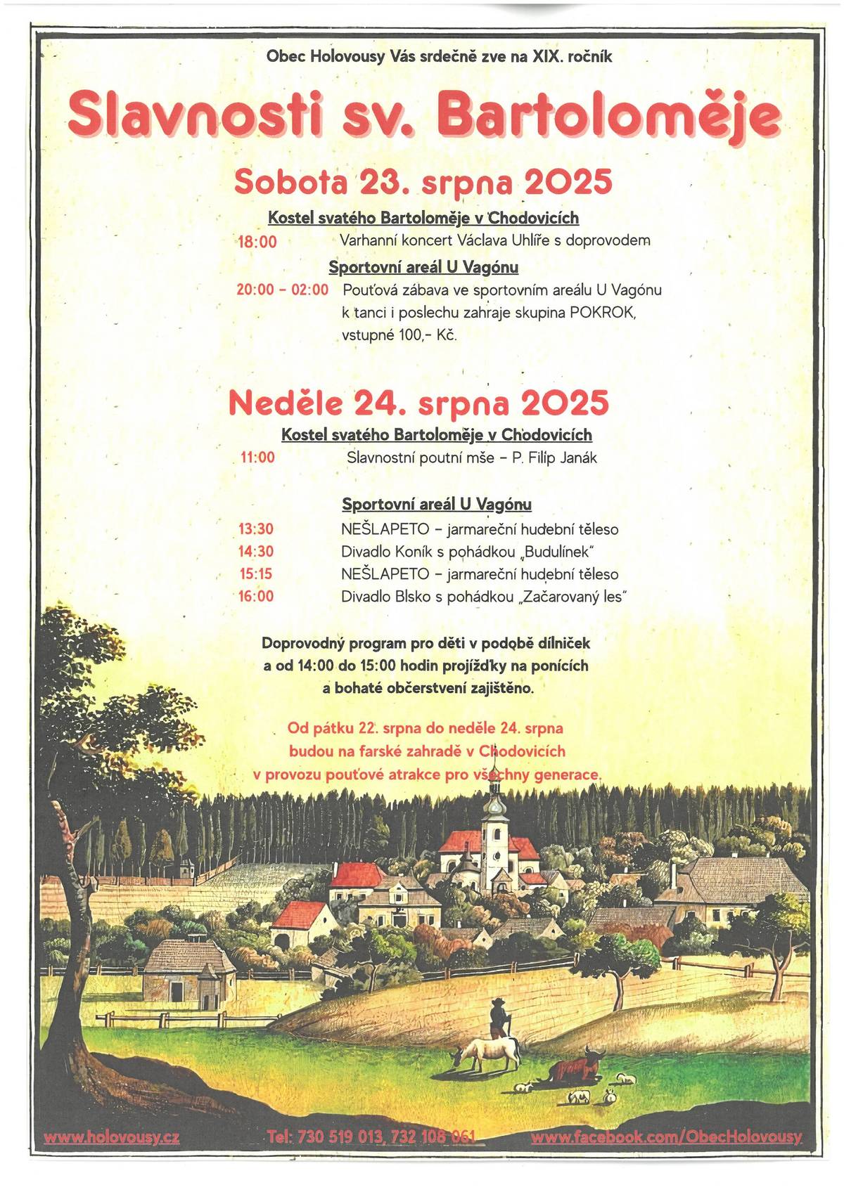 Obec Holovousy Vás srdečně zve na 19. ročník SLAVNOSTI SV. BARTOLOMĚJE - POUŤ. V sobotu 23. 8. 2025 v kostele sv. Bartoloměje v Chodovicích od 18:00 hodin - Varhanní koncert Václava Uhlíře s doprovodem a od 20:00 hodin ve sportovním areálu U Vagónu - Pouťová zábava, k tanci a poslechu zahraje skupina POKROK, vstupné 100,- Kč. V neděli 24. 8. 2025 v kostele sv. Bartoloměje v Chodovicích od 11:00 hodin Slavnostní poutní mše - P. Filip Janák. Od 13:30 hodin bude probíhat program ve sportovním areálu U Vagónu, kde zahraje jarmareční hudební těleso NEŠLAPETO, ve 14:30 hodin pohádka "Budulínek" v podání Divadla Koník a od 16:00 hodin divadelní představení ochotníků Blsko s pohádkou "Začarovaný les". Doprovodný program pro děti v podobě dílniček a projížďky na ponících od 14:00 do 15:00 hodin. Od pátku do neděle budou na farské zahradě v Chodovicích v provozu pouťové atrakce pro všechny generace. Těšíme se na Vás.