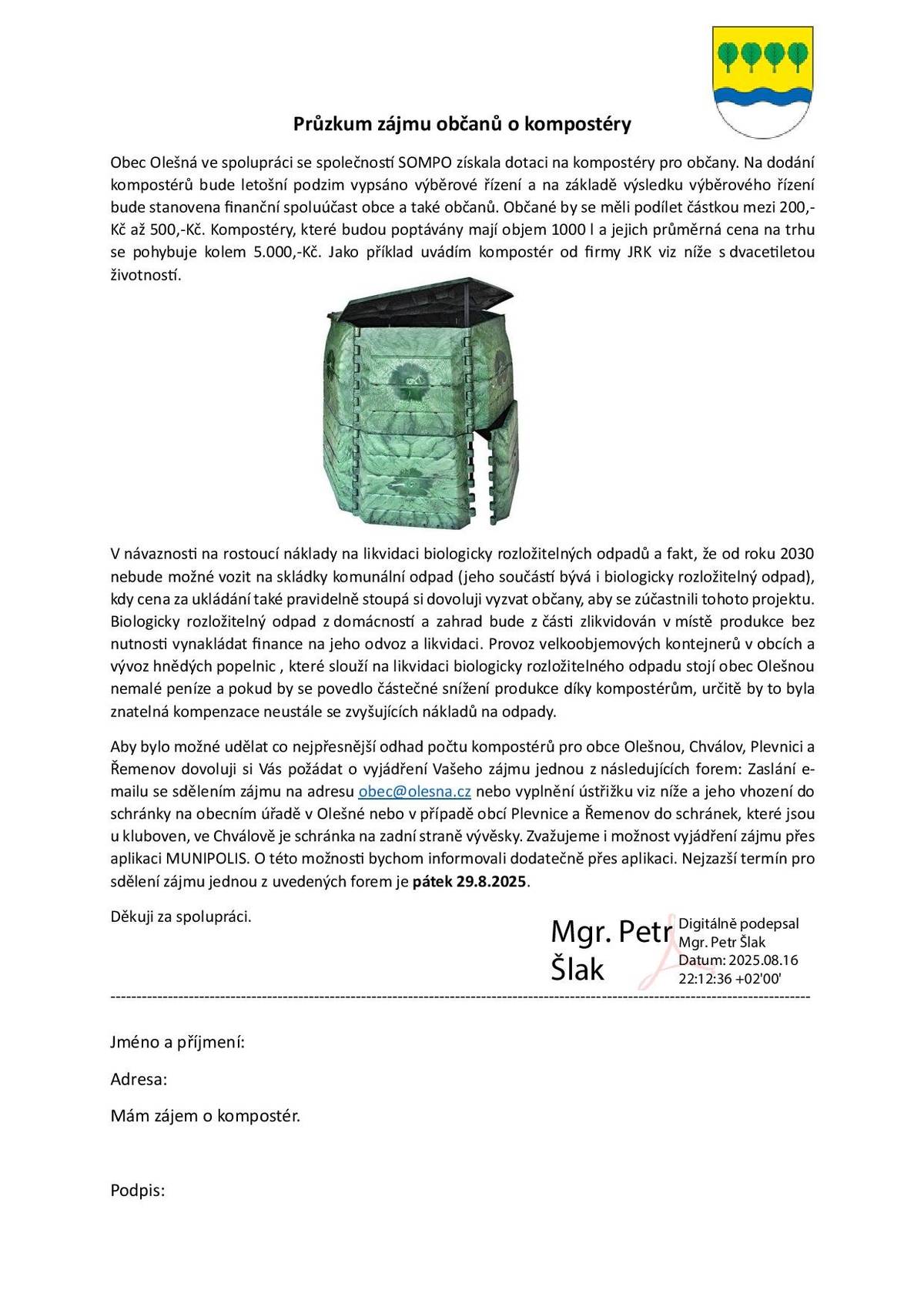 Průzkum zájmu občanů o kompostéry Obec Olešná ve spolupráci se společností SOMPO získala dotaci na kompostéry pro občany. Na dodání kompostérů bude letošní podzim vypsáno výběrové řízení a na základě výsledku výběrového řízení bude stanovena finanční spoluúčast obce a také občanů. Občané by se měli podílet částkou mezi 200,-Kč až 500,-Kč. Kompostéry, které budou poptávány mají objem 1000 l a jejich průměrná cena na trhu se pohybuje kolem 5.000,-Kč. V návaznosti na rostoucí náklady na likvidaci biologicky rozložitelných odpadů a fakt, že od roku 2030 nebude možné vozit na skládky komunální odpad (jeho součástí bývá i biologicky rozložitelný odpad), kdy cena za ukládání také pravidelně stoupá si dovoluji vyzvat občany, aby se zúčastnili tohoto projektu. Biologicky rozložitelný odpad z domácností a zahrad bude z části zlikvidován v místě produkce bez nutnosti vynakládat finance na jeho odvoz a likvidaci. Provoz velkoobjemových kontejnerů v obcích a vývoz hnědých popelnic , které slouží na likvidaci biologicky rozložitelného odpadu stojí obec Olešnou nemalé peníze a pokud by se povedlo částečné snížení produkce díky kompostérům, určitě by to byla znatelná kompenzace neustále se zvyšujících nákladů na odpady. Aby bylo možné udělat co nejpřesnější odhad počtu kompostérů pro obce Olešnou, Chválov, Plevnici a Řemenov dovoluji si Vás požádat o vyjádření Vašeho zájmu jednou z následujících forem: Zaslání e-mailu se sdělením zájmu na adresu obec@olesna.cz nebo vyplnění ústřižku viz níže a jeho vhození do schránky na obecním úřadě v Olešné nebo v případě obcí Plevnice a Řemenov do schránek, které jsou u kluboven, ve Chválově je schránka na zadní straně vývěsky. Zvažujeme i možnost vyjádření zájmu přes aplikaci MUNIPOLIS. O této možnosti bychom informovali dodatečně přes aplikaci. Nejzazší termín pro sdělení zájmu jednou z uvedených forem je pátek 29.8.2025. Děkuji za spolupráci. Mgr. Petr Šlak, starosta obce                                         ----------------------------------------------------------------------------------- Jméno a příjmení: Adresa: Mám zájem o kompostér.   Podpis: