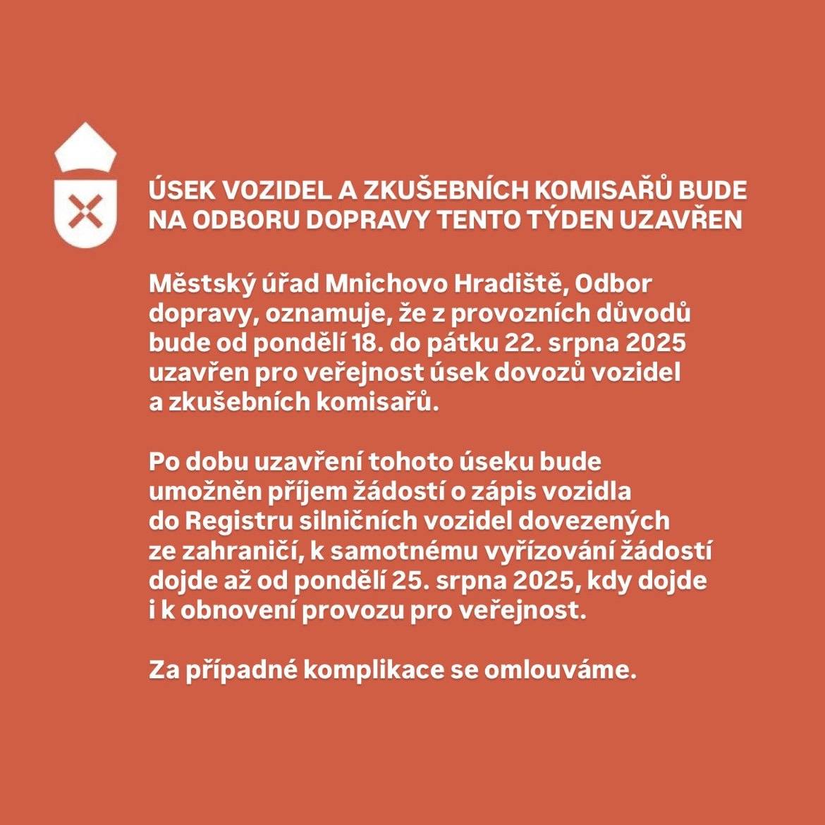 Městský úřad Mnichovo Hradiště, Odbor dopravy, oznamuje, že z provozních důvodů bude od pondělí 18. do pátku 22. srpna 2025 uzavřen pro veřejnost úsek dovozů vozidel a zkušebních komisařů. Po dobu uzavření tohoto úseku bude umožněn příjem žádostí o zápis vozidla do Registru silničních vozidel dovezených ze zahraničí, k samotnému vyřízování žádostí dojde až od pondělí 25. srpna 2025, kdy dojde i k obnovení provozu pro veřejnost. Za případné komplikace se omlouváme.