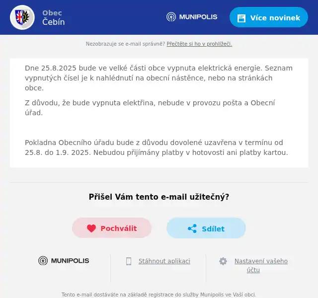 Dne 25.8.2025 bude ve velké části obce vypnuta elektrická energie. Seznam vypnutých čísel je k nahlédnutí na obecní nástěnce, nebo na stránkách obce. Z důvodu, že bude vypnuta elektřina, nebude v provozu pošta a Obecní úřad.  Pokladna Obecního úřadu bude z důvodu dovolené uzavřena v termínu od 25.8. do 1.9. 2025. Nebudou přijímány platby v hotovosti ani platby kartou.