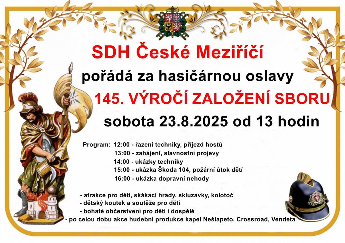 V sobotu 23. srpna 2025 bude u místní hasičárny probíhat oslava 145 let založení sboru dobrovolných hasičů. Srdečně zveme na oslavy všechny členy, rodinné příslušníky a příznivce sboru. Můžete se těšit na historickou techniku, prohlídky hasičárny a garáží, dětské atrakce, hudební vystoupení, večerní zábavu a samozřejmě po celou dobu na dobré občerstvení. 12:00 – Řazení techniky, příjezd hostů,vystoupení kapely Nešlapeto 13:00 – Slavnostní zahájení, projevy, kapela Nešlapeto podruhé 14:00 – Ukázka techniky 15:00 – Ukázka vozu Škoda 104, požární útok dětí 16:00 – Ukázka dopravní nehody 16:30 – Vystoupení kapely Crossroad 17:00 – pěna od hasičů pro děti (náhradní oblečení se sebou) 20:00 – Koncert kapely Vendetta 13:00 – 18:00 – Dětské atrakce: skákací hrady, skluzavky