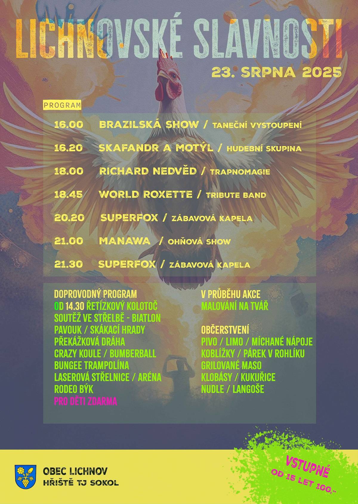 Srdečně jste zváni zítra v sobotu 23. srpna na Lichnovské slavnosti 2025. Na hřišti TJ Sokol Lichnov od 14.30 h je pro vás připraven bohatý doprovodný program. Atrakce : malý a velký řetízkový kolotoč, pavouk, skluzavka, skákací hrady, crazy koule, cvičiště, bumberball, bungee trampolína, laserová aréna, rodeo býk. Soutěžit budeme ve střelbě na biatlonové střelnici. Na pódiu je připraven program od 16.00 h. Zahajovat budeme v rytmu brazilských tanců, dále se představí kapela z Kroměříže Skafandr a Motýl, pobaví nás p. Richard Nedvěd svou trapnomagií, zaposloucháme se do známých písní skupiny Roxette v podání skupiny World Roxette tribute band, k tanci a poslechu zahraje zábavová kapela Superfox, po setmění bude ohňová show skupiny Manava. Bohaté občerstvení je připraveno. Učitě potěší zmrzlina od Tess, makrely, koblížky, palačinky, hamburgry, grilované maso a další dobroty. Vstupné od 15 let 100,- Kč. Atrakce jsou zdarma.