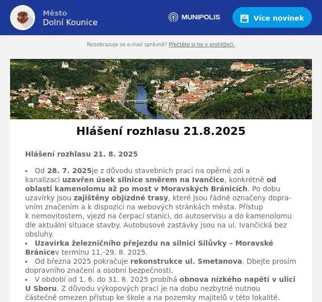 Hlášení rozhlasu 21. 8. 2025 Od 28. 7. 2025je z důvodu stavebních prací na opěrné zdi a kanalizaci uzavřen úsek silnice směrem na Ivančice, konkrétně od oblasti kamenolomu až po most v Moravských Bránicích. Po dobu uzavírky jsou zajištěny objízdné trasy, které jsou řádně označeny dopravním značením a k dispozici na webových stránkách města. Přístup k nemovitostem, vjezd na čerpací stanici, do autoservisu a do kamenolomu dle aktuální situace stavby. Autobusové zastávky jsou na ul. Ivančická bez obsluhy. Uzavírka železničního přejezdu na silnici Silůvky – Moravské Bránicev termínu 11.-29. 8. 2025. Od března 2025 pokračuje rekonstrukce ul. Smetanova. Dbejte prosím dopravního značení a osobní bezpečnosti.  V období od 1. 6. do 31. 8. 2025 probíhá obnova nízkého napětí v ulici U Sboru. Z důvodu výkopových prací je na dobu nezbytně nutnou částečně omezen přístup ke škole a na pozemky majitelů v této lokalitě.  Zahájení školního roku ZŠ a MŠ Dolní Kounice 1. 9. 2025 v 8.05 hod. v obou budovách. MUDr. Košťálová – dovolená 1.-12. 9. 2025 V neděli 24. 8. 2025 od 13.00 hod. proběhnou Kounice v pohybu – rozloučení s prázdninami. Začátek trasy u fotbalového hřiště. Děti se mohou těšit na pěnovou party, skákací hrad a nafukovací skluzavku. Od 10.00 hod. bude na Hradu a zámku probíhat samostatná stezka s úkoly pro děti. Historické slavnosti Rosa coeli 2025 proběhnou v sobotu 6. 9. 2025 od 12.00 hod. 