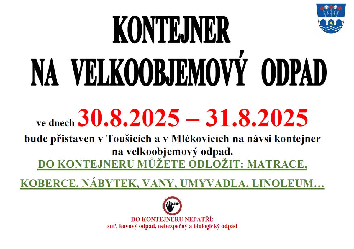 Oznamujeme občanům, že kontejner na velkoobjemový odpad, bude přistaven v Toušicích a v Mlékovicích na návsi o víkendu 30.8.2025 -31.8.2025. Do kontejneru PATŘÍ: matrace, nábytek, sanitární keramika (vany, umyvadla), podlahové krytiny (linoleum, koberce) .. Do kontejneru NEPATŘÍ: stavební odpad, kovový odpad ani nebezpečný a biologický odpad. Děkujeme Vám, že třídíte!