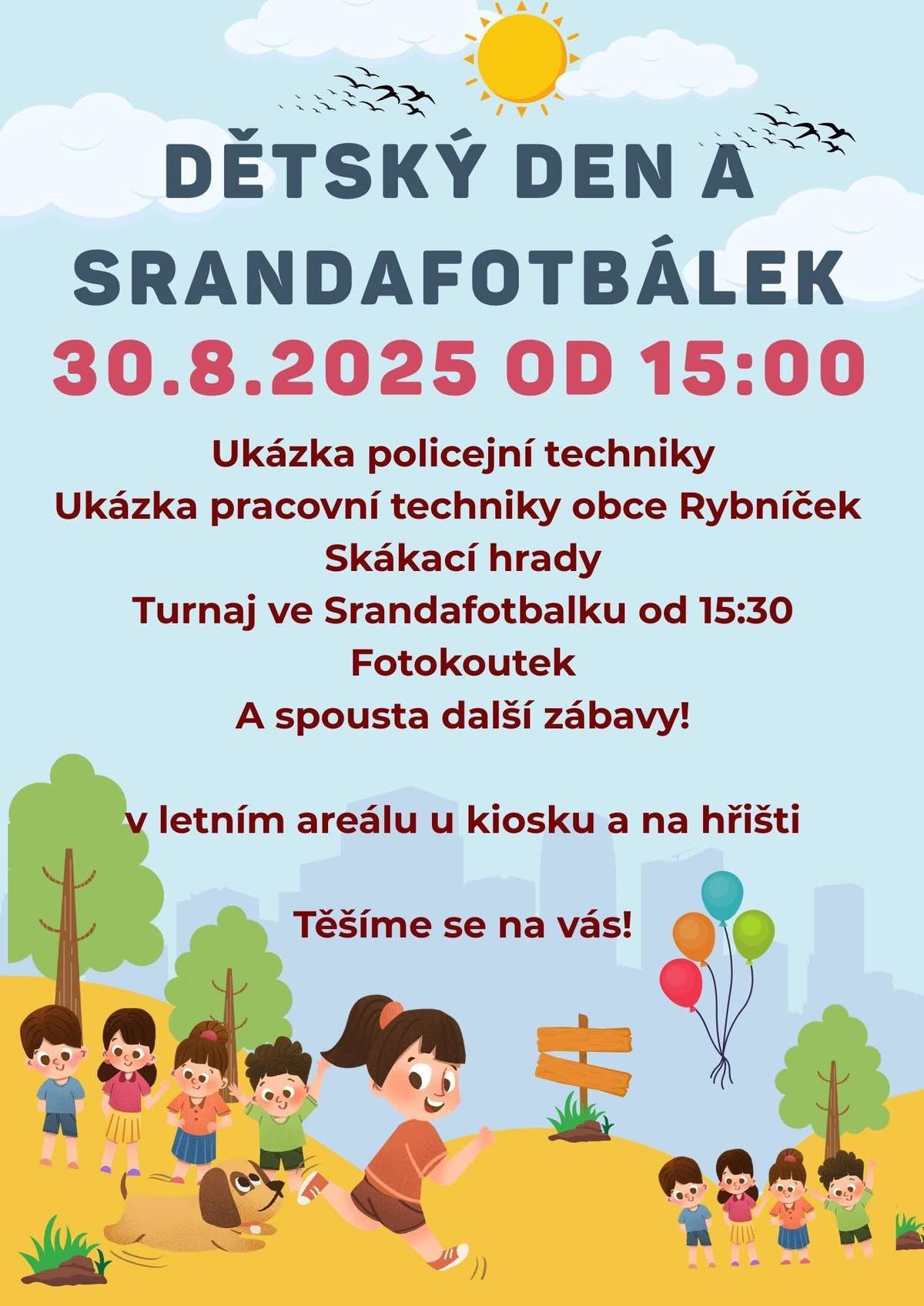 Zveme vás na skvělý den plný zábavy, sportu a dobrého jídla! Přijďte si užít Dětský den a Srandafotbálek, který se koná v sobotu 30. srpna 2025. Těšit se můžete na bohatý program pro malé i velké:   Ukázka policejní techniky   Ukázka obecních strojů   Skákací hrady pro děti   Fotokoutek   Občerstvení a grilování pro všechny   A samozřejmě Srandafotbálek! Zveme všechny kluky, holky i nadšence fotbalu. Přijďte si s námi zahrát, pobavit se a užít si parádní atmosféru plnou radosti ze hry. Turnaj začíná v 15:30. Akce začíná v 15:00 v letním areálu u kiosku a na hřišti. Nezapomeňte, že se od 14:00 koná i akce Boxerské copánky s kanekalonem u kiosku. (na objednávku) Těšíme se na vás!
