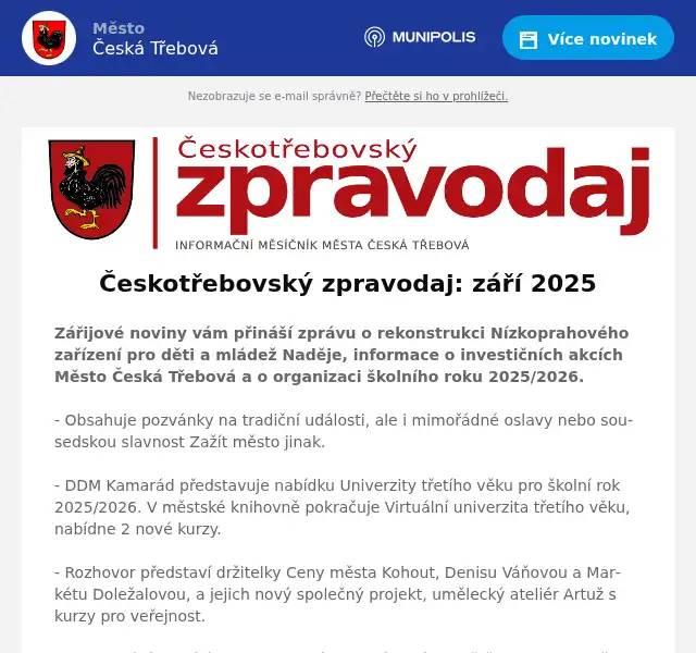 Zářijové noviny vám přináší zprávu o rekonstrukci Nízkoprahového zařízení pro děti a mládež Naděje, informace o investičních akcích Město Česká Třebová a o organizaci školního roku 2025/2026.  - Obsahuje pozvánky na tradiční události, ale i mimořádné oslavy nebo sousedskou slavnost Zažít město jinak.  - DDM Kamarád představuje nabídku Univerzity třetího věku pro školní rok 2025/2026. V městské knihovně pokračuje Virtuální univerzita třetího věku, nabídne 2 nové kurzy.  - Rozhovor představí držitelky Ceny města Kohout, Denisu Váňovou a Markétu Doležalovou, a jejich nový společný projekt, umělecký ateliér Artuž s kurzy pro veřejnost.  - Toto vydání uzavírá historie DS Hýbl, který baví z jeviště obecenstvo už 145 let, a informace ze sportu, zejména nábor nových členů.  Do přípravy dalšího čísla se můžete zapojit i vy, stačí poslat příspěvek, pozvánku na událost a fotografie na redakce@ceskotrebovskyzpravodaj.cz do 12. září 2025.