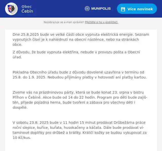Dne 25.8.2025 bude ve velké části obce vypnuta elektrická energie. Seznam vypnutých čísel je k nahlédnutí na obecní nástěnce, nebo na stránkách obce. Z důvodu, že bude vypnuta elektřina, nebude v provozu pošta a Obecní úřad.  Pokladna Obecního úřadu bude z důvodu dovolené uzavřena v termínu od 25.8. do 1.9. 2025. Nebudou přijímány platby v hotovosti ani platby kartou.  Zveme vás na prázdninovou párty, která se bude konat 23. srpna v bistru Příhon v Čebíně. Akce bude od 14 do 22 hodin. Program pro děti bude zajištěn, přijede pojízdná herna, bude tvoření a zábava pro všechny děti i dospělé.  V sobotu 23.8. 2025 bude v 11 hodin 15 minut prodávat Drůbežárna práce roční slepice, kuřice, kuřata, husokačeny a káčata. Dále bude prodávat vitamínové doplňky pro drůbež a králíky. Králičí kožky se budou vykupovat za 10 Kč/kus.  Srdečně zveme všechny dne 30.8. na noční soutěž o pohár starosty obce Čebín. Soutěž se koná tradičně v areálu Příhon. Občerstvení bude zajištěno po celou dobu soutěže. Sbor dobrovolných hasičů prosí občany bydlící v přilehlých ulicích o to, aby neparkovali svá vozidla na ulicích. Oznamujeme všem ženám, dívkám a dětem, které se účastní nácviku na letošní babské hody, že pokračování nácviku začíná v neděli 31.8. 2025 v 17:00 hodin v čebínské sokolovně. 