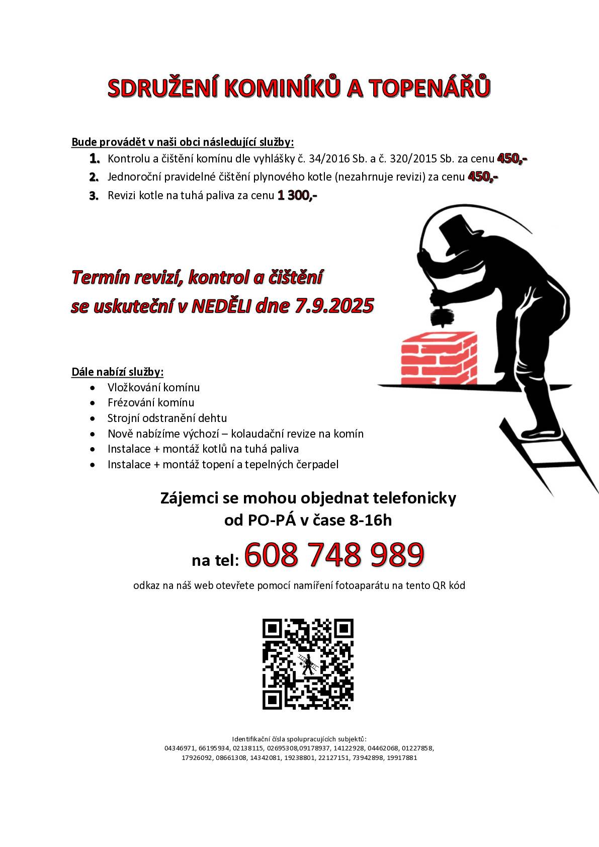 Sdružení kominíků a topenářů bude provádět v naší obci v NEDĚLI dne 7.9. požadované kontroly a čištění komínů dle zákonu č. 34/2016 Sb. za následující ceny:   - Čištění komínů: 450 Kč - Čištění plynových kotlů: 450 Kč - Revize kotlů na tuhá paliva: 1.300 Kč   ·         Dále nabízí levné vložkování a frézování komínů, výchozí-kolaudační revize, instalace + montáž kotlů na tuhá paliva, instalace + montáž topení a tepelných čerpadel     Zájemci se musí objednat telefonicky na telefonním čísle: 608 748 989.