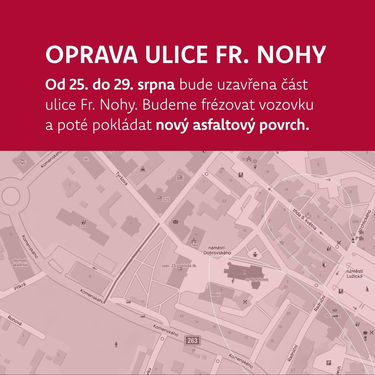 Od pondělí 25. do pátku 29. srpna bude probíhat oprava části ulice Fr. Nohy v úseku od Komenského ulice po Tyršovu.    Průběh prací:    Pondělí–čtvrtek: příprava vozovky a frézování. Úsek od Komenského ke křižovatce bude uzavřen, křižovatka zůstane průjezdná. Během frézování dojde k částečnému omezení dopravy. Pátek 29. srpna: pokládka nového asfaltového povrchu. Tento den nebude průjezdná ani křižovatka a všechny okolní ulice budou slepé. Na náměstí Dobrovského se dostanete z Lužického náměstí (zákaz vjezdu zde bude dočasně zrušen).    Věříme, že i přes dočasné komplikace budete mít radost z nového povrchu, po kterém jste často volali.     Do konce roku bude navíc realizována i oprava druhé části této silnice – od křižovatky k přechodu u Finančního úřadu.     Děkujeme za pochopení a trpělivost.