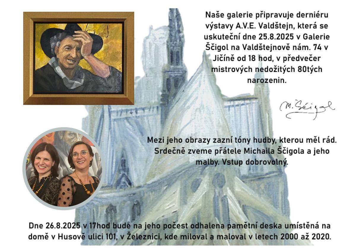 Srdečně vás zveme v úterý 26. srpna v 17 hodin na odhalení pamětní desky na počest malíře Michaila Ščigola (* 26. 8. 1945 – † 20. 7. 2022) na domě v Husově ulici 101 v Železnici, kde miloval a maloval v letech 2000 až 2020.  Pamětní deska bude na domě jeho bývalého ateliéru odhalena v den jeho nedožitých 80. narozenin. V jejich předvečer v pondělí 25. 8. proběhne v 18 hodin v Galerii Michaila Ščigola na Valdštejnově náměstí v Jičíně derniéra výstavy jeho obrazů A.V.E. Valdštejn.