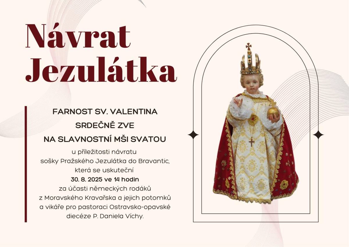 Farnost sv. Valentina srdečně zve na slavnostní mši svatou u příležitosti návratu sošky Pražského Jezulátka do Bravantic, která se uskuteční 30. 8. 2025 ve 14 hodin za účasti německých rodáků z Moravského Kravařska a jejich potomků a vikáře pro pastoraci Ostravsko-opavské diecéze P. Daniela Víchy.