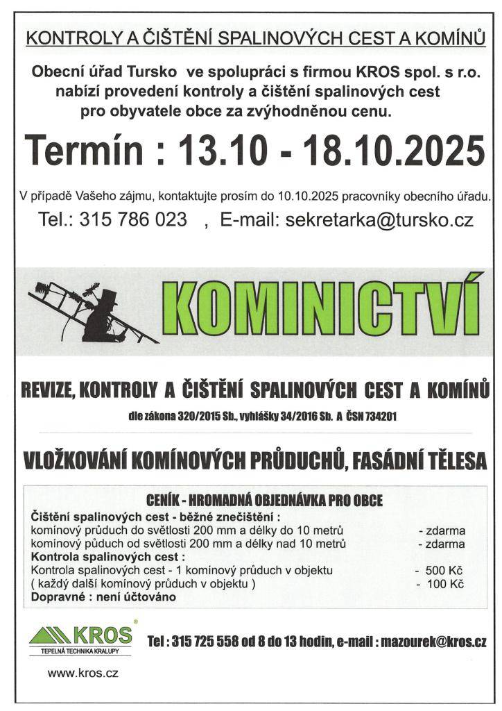 OÚ Tursko ve spolupráci s firmou KROS spol. s.r.o. nabízí provedení a kontroly a čištění spalinových cest pro obyvatele obce za zvýhodněnou cenu.   Termín od 13.10.- 18.10.2025.  V případě zájmu pro nahlášení termínu kontaktujte obec Tursko do 10.10.2025.  Tel:315 786 025, e-mail:sekretarka@tursko.c