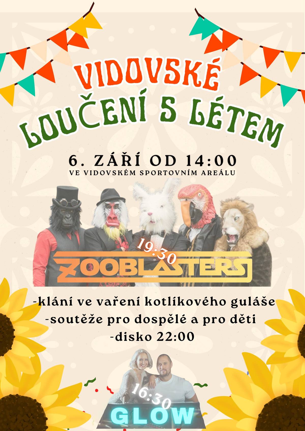 V sobotu 6.9. srdečně zveme všechny, kteří si chtějí užít příjemné odpoledne s dobrou muzikou, aby přišli do sportovního areálu ve Vidově, kde se bude konat od 14:00 Vidovské loučení s létem. V rámci akce se uskuteční soutěž týmů ve vaření kotlíkového guláše, připraveny budou soutěže pro děti i dospělé. Vstupné zdarma, občerstvení zajištěno! Těšíme se na vás.     Program:   14:00 Zahájení akce   16:30 Skupina GLOW   19:30 Koncert ZOOBLASTERS   22:00 Diskotéka